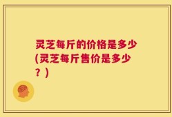 灵芝每斤的价格是多少(灵芝每斤售价是多少？)