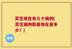 灵芝现在有几个病例(灵芝病例数量现在是多少？)
