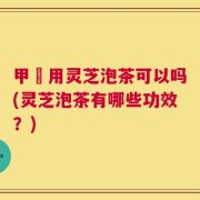 甲犺用灵芝泡茶可以吗(灵芝泡茶有哪些功效？)