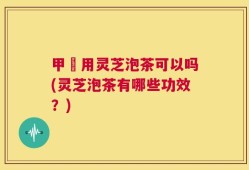 甲犺用灵芝泡茶可以吗(灵芝泡茶有哪些功效？)