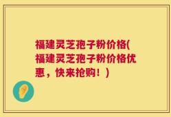 福建灵芝孢子粉价格(福建灵芝孢子粉价格优惠，快来抢购！)