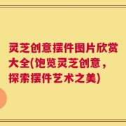灵芝创意摆件图片欣赏大全(饱览灵芝创意，探索摆件艺术之美)