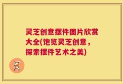 灵芝创意摆件图片欣赏大全(饱览灵芝创意，探索摆件艺术之美)