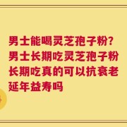 男士能喝灵芝孢子粉？男士长期吃灵芝孢子粉长期吃真的可以抗衰老延年益寿吗