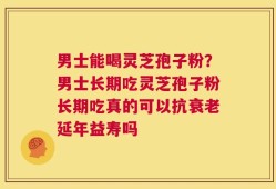 男士能喝灵芝孢子粉？男士长期吃灵芝孢子粉长期吃真的可以抗衰老延年益寿吗