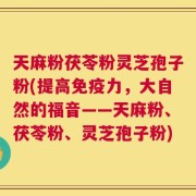 天麻粉茯苓粉灵芝孢子粉(提高免疫力，大自然的福音——天麻粉、茯苓粉、灵芝孢子粉)