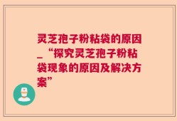 灵芝孢子粉粘袋的原因_“探究灵芝孢子粉粘袋现象的原因及解决方案”