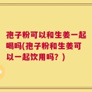 孢子粉可以和生姜一起喝吗(孢子粉和生姜可以一起饮用吗？)