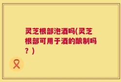 灵芝根部泡酒吗(灵芝根部可用于酒的酿制吗？)