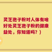 灵芝孢子粉对人体有啥好处灵芝孢子粉的健康益处，你知道吗？)
