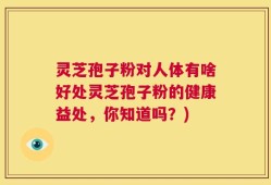 灵芝孢子粉对人体有啥好处灵芝孢子粉的健康益处，你知道吗？)
