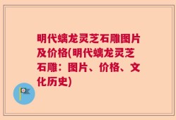 明代螭龙灵芝石雕图片及价格(明代螭龙灵芝石雕：图片、价格、文化历史)