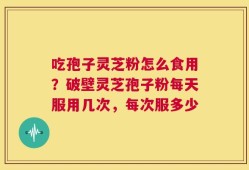 吃孢子灵芝粉怎么食用？破壁灵芝孢子粉每天服用几次，每次服多少