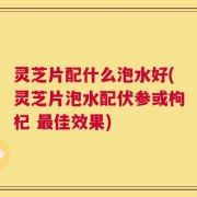 灵芝片配什么泡水好(灵芝片泡水配伏参或枸杞 最佳效果)
