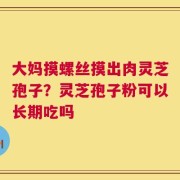 大妈摸螺丝摸出肉灵芝孢子？灵芝孢子粉可以长期吃吗