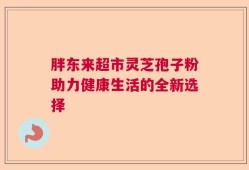 胖东来超市灵芝孢子粉助力健康生活的全新选择