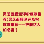 灵芝面膜测评粉底液推荐(灵芝面膜测评及粉底液推荐——护肤达人的必备!)