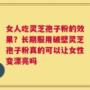 女人吃灵芝孢子粉的效果？长期服用破壁灵芝孢子粉真的可以让女性变漂亮吗