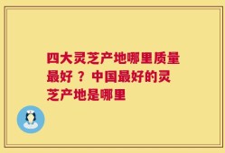 四大灵芝产地哪里质量最好 ？中国最好的灵芝产地是哪里