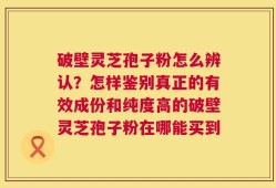 破壁灵芝孢子粉怎么辨认？怎样鉴别真正的有效成份和纯度高的破壁灵芝孢子粉在哪能买到