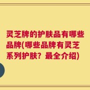 灵芝牌的护肤品有哪些品牌(哪些品牌有灵芝系列护肤？最全介绍)