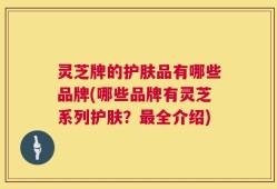 灵芝牌的护肤品有哪些品牌(哪些品牌有灵芝系列护肤？最全介绍)