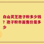 白山灵芝孢子粉多少钱？孢子粉市面售价是多少
