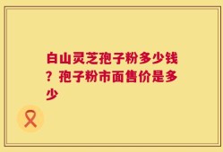 白山灵芝孢子粉多少钱？孢子粉市面售价是多少