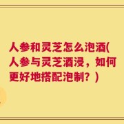人参和灵芝怎么泡酒(人参与灵芝酒浸，如何更好地搭配泡制？)