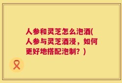 人参和灵芝怎么泡酒(人参与灵芝酒浸，如何更好地搭配泡制？)