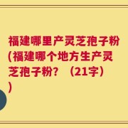 福建哪里产灵芝孢子粉(福建哪个地方生产灵芝孢子粉？（21字）)