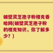 破壁灵芝孢子粉相克香哈网(破壁灵芝孢子粉的相克知识，你了解多少？)