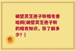 破壁灵芝孢子粉相克香哈网(破壁灵芝孢子粉的相克知识，你了解多少？)