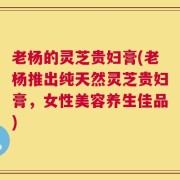 老杨的灵芝贵妇膏(老杨推出纯天然灵芝贵妇膏，女性美容养生佳品)