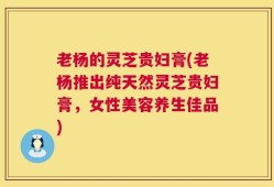 老杨的灵芝贵妇膏(老杨推出纯天然灵芝贵妇膏，女性美容养生佳品)