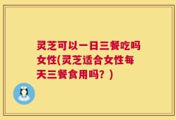 灵芝可以一日三餐吃吗女性(灵芝适合女性每天三餐食用吗？)