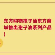 东方购物孢子油东方商城推出孢子油系列产品)