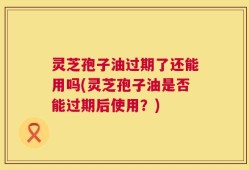 灵芝孢子油过期了还能用吗(灵芝孢子油是否能过期后使用？)