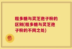 粗多糖与灵芝孢子粉的区别(粗多糖与灵芝孢子粉的不同之处)