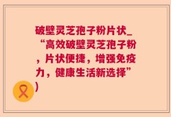 破壁灵芝孢子粉片状_“高效破壁灵芝孢子粉，片状便捷，增强免疫力，健康生活新选择”)