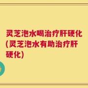 灵芝泡水喝治疗肝硬化(灵芝泡水有助治疗肝硬化)