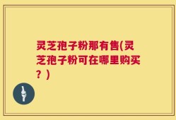 灵芝孢子粉那有售(灵芝孢子粉可在哪里购买？)
