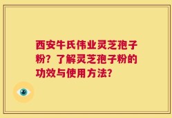 西安牛氏伟业灵芝孢子粉？了解灵芝孢子粉的功效与使用方法？