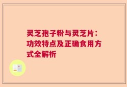 灵芝孢子粉与灵芝片：功效特点及正确食用方式全解析