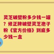 灵芝破壁粉多少钱一罐？修正牌破壁灵芝孢子粉《官方价格》到底多少钱一盒
