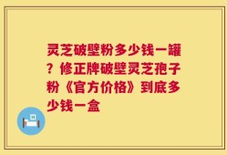 灵芝破壁粉多少钱一罐？修正牌破壁灵芝孢子粉《官方价格》到底多少钱一盒