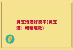 灵芝泡酒好卖不(灵芝酒：畅销爆款)