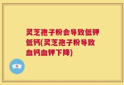 灵芝孢子粉会导致低钾低钙(灵芝孢子粉导致血钙血钾下降)
