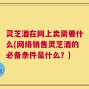 灵芝酒在网上卖需要什么(网络销售灵芝酒的必备条件是什么？)