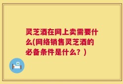 灵芝酒在网上卖需要什么(网络销售灵芝酒的必备条件是什么？)